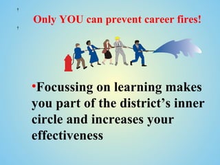  

    Only YOU can prevent career fires!
 




    •Focussing on learning makes
    you part of the district’s inner
    circle and increases your
    effectiveness
 