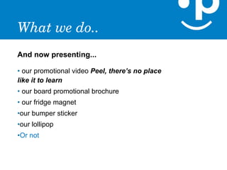 What we do..
And now presenting...

• our promotional video Peel, there’s no place
like it to learn
• our board promotional brochure
• our fridge magnet
•our bumper sticker
•our lollipop
•Or not
 