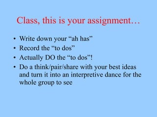 Class, this is your assignment…
•   Write down your “ah has”
•   Record the “to dos”
•   Actually DO the “to dos”!
•   Do a think/pair/share with your best ideas
    and turn it into an interpretive dance for the
    whole group to see
 
