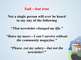 Sad—but true
 Not a single person will ever be heard
       to say any of the following

  “That newsletter changed my life.”

“Raise my taxes—I can’t survive without
       the community magazine.”

  “Please, cut my salary—but not the
             newsletter!”
 