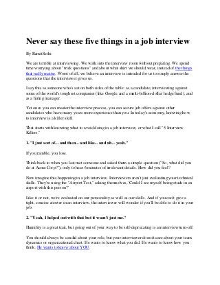 Never say these five things in a job interview
By RamitSethi

We are terrible at interviewing. We walk into the interview room without preparing. We spend
time worrying about "trick questions" and about what shirt we should wear, instead of the things
that really matter. Worst of all, we believe an interview is intended for us to simply answer the
questions that the interviewer gives us.

I say this as someone who's sat on both sides of the table: as a candidate, interviewing against
some of the world's toughest companies (like Google and a multi-billion-dollar hedge fund), and
as a hiring manager.

Yet once you can master the interview process, you can secure job offers against other
candidates who have many years more experience than you. In today's economy, knowing how
to interview is a killer skill.

That starts with knowing what to avoid doing in a job interview, or what I call "5 Interview
Killers."

1. "I just sort of... and then... and like... and uh... yeah."

If you ramble, you lose.

Think back to when you last met someone and asked them a simple question ("So, what did you
do at Acme Corp?"), only to hear 6 minutes of irrelevant details. How did you feel?

Now imagine this happening in a job interview. Interviewers aren't just evaluating your technical
skills. They're using the "Airport Test," asking themselves, 'Could I see myself being stuck in an
airport with this person?'

Like it or not, we're evaluated on our personality as well as our skills. And if you can't give a
tight, concise answer in an interview, the interviewer will wonder if you'll be able to do it in your
job.

2. "Yeah, I helped out with that but it wasn't just me."

Humility is a great trait, but going out of your way to be self-deprecating is an interview turn-off.

You should always be candid about your role, but your interviewer doesn't care about your team
dynamics or organizational chart. He wants to know what you did. He wants to know how you
think. He wants to know about YOU.
 