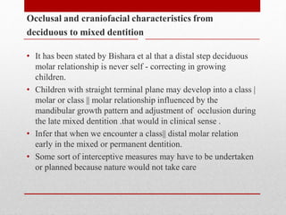 Occlusal and craniofacial characteristics from
deciduous to mixed dentition
• It has been stated by Bishara et al that a distal step deciduous
molar relationship is never self - correcting in growing
children.
• Children with straight terminal plane may develop into a class |
molar or class || molar relationship influenced by the
mandibular growth pattern and adjustment of occlusion during
the late mixed dentition .that would in clinical sense .
• Infer that when we encounter a class|| distal molar relation
early in the mixed or permanent dentition.
• Some sort of interceptive measures may have to be undertaken
or planned because nature would not take care
 