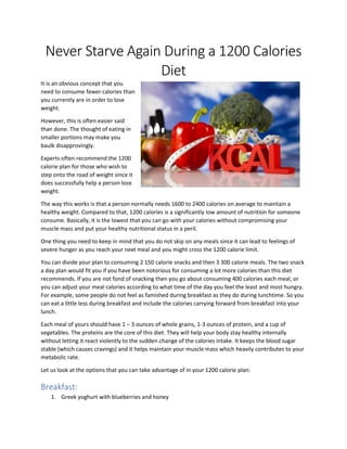 Never Starve Again During a 1200 Calories
Diet
It is an obvious concept that you
need to consume fewer calories than
you currently are in order to lose
weight.
However, this is often easier said
than done. The thought of eating in
smaller portions may make you
baulk disapprovingly.
Experts often recommend the 1200
calorie plan for those who wish to
step onto the road of weight since it
does successfully help a person lose
weight.
The way this works is that a person normally needs 1600 to 2400 calories on average to maintain a
healthy weight. Compared to that, 1200 calories is a significantly low amount of nutrition for someone
consume. Basically, it is the lowest that you can go with your calories without compromising your
muscle mass and put your healthy nutritional status in a peril.
One thing you need to keep in mind that you do not skip on any meals since it can lead to feelings of
severe hunger as you reach your next meal and you might cross the 1200 calorie limit.
You can divide your plan to consuming 2 150 calorie snacks and then 3 300 calorie meals. The two snack
a day plan would fit you if you have been notorious for consuming a lot more calories than this diet
recommends. If you are not fond of snacking then you go about consuming 400 calories each meal, or
you can adjust your meal calories according to what time of the day you feel the least and most hungry.
For example, some people do not feel as famished during breakfast as they do during lunchtime. So you
can eat a little less during breakfast and include the calories carrying forward from breakfast into your
lunch.
Each meal of yours should have 1 – 3 ounces of whole grains, 1-3 ounces of protein, and a cup of
vegetables. The proteins are the core of this diet. They will help your body stay healthy internally
without letting it react violently to the sudden change of the calories intake. It keeps the blood sugar
stable (which causes cravings) and it helps maintain your muscle mass which heavily contributes to your
metabolic rate.
Let us look at the options that you can take advantage of in your 1200 calorie plan:
Breakfast:
1. Greek yoghurt with blueberries and honey
 