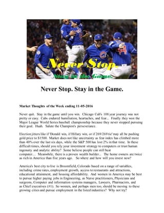Never Stop. Stay in the Game.
Market Thoughts of the Week ending 11-05-2016
Never quit. Stay in the game until you win. Chicago Cub's 108 year journey was not
pretty or easy. Cubs endured humiliation, heartaches, and fear... Finally they won the
Major League World Series baseball championship because they never stopped pursuing
their goal. Huah. Salute the Champion's perseverance.
Election jitters like if 'Donald win, if Hillary win, or if 269/269 tie' may all be pushing
gold price to $1500. Market does not like uncertainty as fear index has climbed more
than 40% over the last six days, while the S&P 500 has lost 2% in that time. In these
difficult times, should you rely your investment strategy to computers or trust human
ingenuity and analytic ability? Some believe people can still beat
computer… Meanwhile, there is a proven wealth builder... The home owners are twice
as rich in America than five years ago. So where and how will you invest now?
America's best city to live is Broomfield, Colorado based on a range of variables,
including crime rates, employment growth, access to restaurants and attractions,
educational attainment, and housing affordability. And women in America may be best
to pursue higher paying jobs in Engineering, as Nurse practitioners, Physicians and
surgeons, Computer and information systems managers, Lawyers, Pharmacists, and
as Chief executives (#1). So women, and perhaps men too, should be moving to these
growing cities and pursue employment in the listed industries? Why not try?
 