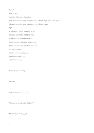 *___*
Ang tigas!
Muscle. Muscle. Muscle.
Mas defined na ang biceps nya, chest nya pati abs nya.
Minsan nga ako ang nagpalit ng shirt nya.
*Q*
6 pandesal dati ngayon 8 na!
NALOKA AKO NUNG GABING YON!
HORMONES KO RUMARAGASA!!!
Buti nalang nakapag-pigil ako.
Baka kulong ang abutin ko nito.
Eh kasi naman!
Gusto ko talagang...
KYAAAAAAAHHHH!!!!
>////////////<
Parang gusto kong..
"Wifey.."
Gusto ko ng... *___*
"Anong iniisip mo? Wifey?"
"Honeymoon." *____*
.
 