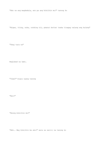 "Ako na ang magdadala, ano pa ang bibilhin mo?" tanong ko
"Bigas, itlog, suka, cooking oil, peanut butter tsaka tinapay nalang ang kulang"
"Okay tara na"
Naglakad na kami.
"Ikaw?" bigla nyang tanong
"Ano?"
"Anong bibilhin mo?"
"Ahh.. May bibilhin ba ako?" wala sa sarili na tanong ko
 