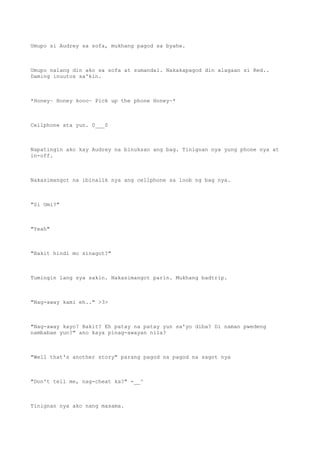 Umupo si Audrey sa sofa, mukhang pagod sa byahe.
Umupo nalang din ako sa sofa at sumandal. Nakakapagod din alagaan si Red..
Daming inuutos sa'kin.
*Honey~ Honey kooo~ Pick up the phone Honey~*
Cellphone ata yun. 0___0
Napatingin ako kay Audrey na binuksan ang bag. Tinignan nya yung phone nya at
in-off.
Nakasimangot na ibinalik nya ang cellphone sa loob ng bag nya.
"Si Omi?"
"Yeah"
"Bakit hindi mo sinagot?"
Tumingin lang sya sakin. Nakasimangot parin. Mukhang badtrip.
"Nag-away kami eh.." >3>
"Nag-away kayo? Bakit? Eh patay na patay yun sa'yo diba? Di naman pwedeng
nambabae yun?" ano kaya pinag-awayan nila?
"Well that's another story" parang pagod na pagod na sagot nya
"Don't tell me, nag-cheat ka?" -__^
Tinignan nya ako nang masama.
 