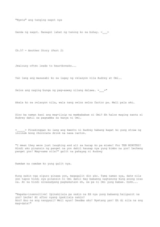 "Nyeta" ang tanging sagot nya
Ganda ng sagot. Nasagot lahat ng tanong ko sa buhay. =___=
Ch.57 - Another Story (Part 2)
Jealousy often leads to heartbreaks...
Yan lang ang masasabi ko sa lagay ng relasyon nila Audrey at Omi..
Selos ang naging bunga ng pag-aaway nilang dalawa. =___="
Akala ko sa relasyon nila, wala nang selos selos factor pa. Mali pala ako.
Sino ba naman kasi ang mag-iisip na mambababae si Omi? Eh halos maging santa si
Audrey dahil sa pagsamba sa kanya ni Omi.
=_____= Pinakinggan ko lang ang kwento ni Audrey habang kagat ko yung straw ng
iniinom kong chocolate drink na nasa carton.
"I mean they were just laughing and all sa harap ko pa mismo! For TEN MINUTES!
Hindi ako pinansin ng panget na yon dahil kausap nya yung bimbo na yon! Lecheng
panget yon! Mag-sama sila!" galit na pahayag ni Audrey
Ramdam na ramdam ko yung galit nya.
Kung sakin nga siguro ginawa yon, magagalit din ako. Tama naman sya, date nila
yon tapos hindi sya pinansin ni Omi dahil may babaeng nagtanong kung anong oras
na. At sa hindi sinasadyang pagkakataon eh, ex pa ni Omi yung babae. Oohh...
"Napaka-insensitive! Ipinakilala pa sakin na EX nya yung babaeng haliparot na
yon! Leche! At after nyang ipakilala sakin?
Ano? Ano na ang nangyari? Well ayun! Deadma ako! Nyetang yan! Eh di sila na ang
mag-date!"
 