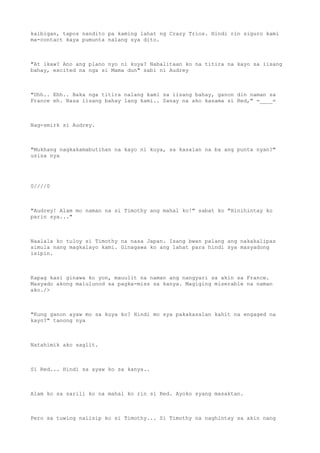 kaibigan, tapos nandito pa kaming lahat ng Crazy Trios. Hindi rin siguro kami
ma-contact kaya pumunta nalang sya dito.
"At ikaw? Ano ang plano nyo ni kuya? Nabalitaan ko na titira na kayo sa iisang
bahay, excited na nga si Mama dun" sabi ni Audrey
"Uhh.. Ehh.. Baka nga titira nalang kami sa iisang bahay, ganon din naman sa
France eh. Nasa iisang bahay lang kami.. Sanay na ako kasama si Red," =____=
Nag-smirk si Audrey.
"Mukhang nagkakamabutihan na kayo ni kuya, sa kasalan na ba ang punta nyan?"
usisa nya
0////0
"Audrey! Alam mo naman na si Timothy ang mahal ko!" sabat ko "Hinihintay ko
parin sya..."
Naalala ko tuloy si Timothy na nasa Japan. Isang bwan palang ang nakakalipas
simula nang magkalayo kami. Ginagawa ko ang lahat para hindi sya masyadong
isipin.
Kapag kasi ginawa ko yon, mauulit na naman ang nangyari sa akin sa France.
Masyado akong malulunod sa pagka-miss sa kanya. Magiging miserable na naman
ako./>
"Kung ganon ayaw mo sa kuya ko? Hindi mo sya pakakasalan kahit na engaged na
kayo?" tanong nya
Natahimik ako saglit.
Si Red... Hindi sa ayaw ko sa kanya..
Alam ko sa sarili ko na mahal ko rin si Red. Ayoko syang masaktan.
Pero sa tuwing naiisip ko si Timothy... Si Timothy na naghintay sa akin nang
 