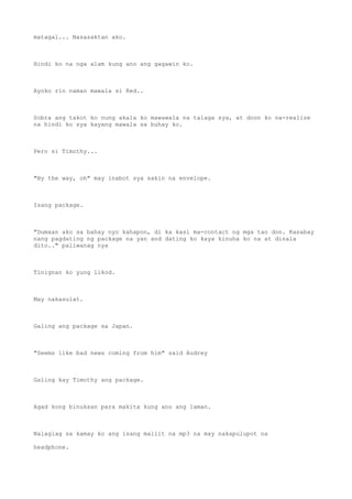 matagal... Nasasaktan ako.
Hindi ko na nga alam kung ano ang gagawin ko.
Ayoko rin naman mawala si Red..
Sobra ang takot ko nung akala ko mawawala na talaga sya, at doon ko na-realize
na hindi ko sya kayang mawala sa buhay ko.
Pero si Timothy...
"By the way, oh" may inabot sya sakin na envelope.
Isang package.
"Dumaan ako sa bahay nyo kahapon, di ka kasi ma-contact ng mga tao don. Kasabay
nang pagdating ng package na yan and dating ko kaya kinuha ko na at dinala
dito.." paliwanag nya
Tinignan ko yung likod.
May nakasulat.
Galing ang package sa Japan.
"Seems like bad news coming from him" said Audrey
Galing kay Timothy ang package.
Agad kong binuksan para makita kung ano ang laman.
Nalaglag sa kamay ko ang isang maliit na mp3 na may nakapulupot na
headphone.
 
