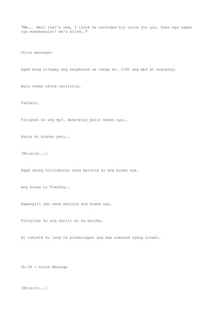 "Mm... Well that's new, I think he recorded his voice for you. Pano nga naman
sya makakasulat? He's blind.."
Voice message?
Agad kong nilagay ang earphones sa tenga ko. I-On ang mp3 at nag-play.
Wala naman akong naririnig.
Tahimik.
Tinignan ko ang mp3. Naka-play parin naman sya..
Akala ko blanko pero..
[Miracle...]
Agad akong kinilabutan nang marinig ko ang boses nya.
Ang boses ni Timothy..
Napangiti ako nang marinig ang boses nya.
Pinigilan ko ang sarili ko na maluha.
At tahimik ko lang na pinakinggan ang mga sumunod nyang sinabi.
Ch.58 - Voice Message
[Miracle...]
 