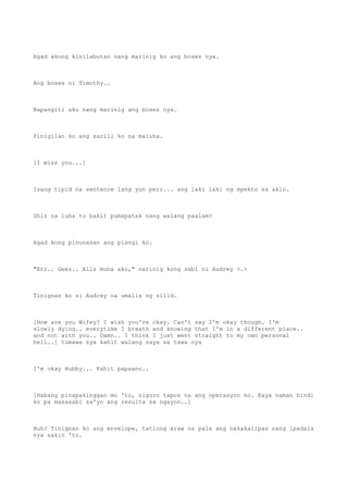 Agad akong kinilabutan nang marinig ko ang boses nya.
Ang boses ni Timothy..
Napangiti ako nang marinig ang boses nya.
Pinigilan ko ang sarili ko na maluha.
[I miss you...]
Isang tipid na sentence lang yun pero... ang laki laki ng epekto sa akin.
Shiz na luha to bakit pumapatak nang walang paalam?
Agad kong pinunasan ang pisngi ko.
"Err.. Geez.. Alis muna ako," narinig kong sabi ni Audrey >.>
Tinignan ko si Audrey na umalis ng silid.
[How are you Wifey? I wish you're okay. Can't say I'm okay though. I'm
slowly dying.. everytime I breath and knowing that I'm in a different place..
and not with you.. Damn.. I think I just went straight to my own personal
hell..] tumawa sya kahit walang saya sa tawa nya
I'm okay Hubby... Kahit papaano..
[Habang pinapakinggan mo 'to, siguro tapos na ang operasyon ko. Kaya naman hindi
ko pa masasabi sa'yo ang resulta sa ngayon..]
Huh? Tinignan ko ang envelope, tatlong araw na pala ang nakakalipas nang ipadala
nya sakin 'to.
 