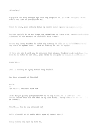 [Miracle..]
Napapikit ako nang tawagin nya ulit ang pangalan ko. At hindi ko napigilan na
tumulo ang luha na pinipigilan ko.
Hindi ko alam, pero sobrang lakas ng epekto sakin ngayon ng pagkawala nya.
Ngayong narinig ko na ang boses nya pagkalipas ng ilang araw, ngayon ako biglang
tinabunan ng mga emosyon na pinipilit kong itago..
Parang may isang malakas na bomba ang sumabog sa loob ko at nararamdaman ko na
ang sakit na epekto nito... wala si Timothy sa tabi ko ngayon..
[I love you and I want you to remember that always. Hinding hindi magbabago yon.
Alam ko na mahal mo din ako.. pero hindi ka obligado na hintayin ako Miracle..]
A-Ano'ng...
[Tss..] narinig ko syang tumawa nang mapakla
Ano bang sinasabi ni Timothy?
Bakit?
/>
[Ah shit..] mahinang mura nya
[Hah! Ngayon palang pinagsisisihan ko na ang sinabi ko. I know that I will
fcking regret this for the rest of my life Wifey.. Kapag nawala ka sa'kin... Ill
be Damned!]
Timothy... Ano ba ang sinasabi mo?
Bakit sinasabi mo to sakin kahit ayaw mo naman? Bakit?
Panay nalang ang agos ng luha ko.
 