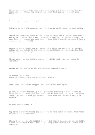 [There are certain things that might confuse you and I cant be there for you
right now love. Kung.. may mangyari man, dont feel guilty.. It's not your
fault..]
Dumaan ang ilang segundo nang katahimikan.
[Miracle do you still remember the first time we met?] tumawa sya nang mahina
[Wanna hear something funny Wifey? Instead of being mad at you for that slap I
was actually amused. And I was trying really hard not to laugh so I acted that
way. Sorry if I scared you back then.. I know that I scared you, guess I have a
natural scary face. Huh?]
Napangiti ako sa sinabi nya at tumango kahit hindi nya ako nakikita. Natakot
talaga ako nang makita ko ang reaksyon nya pagkatapos ko syang sampalin. Para
akong nakakita ng demonyo.
[I can almost see you nodding your pretty little head right now. Damn. Im
whipped.]
Natawa ako. Naiimagine ko din sya ngayon na nakangiti sakin.
[I always replay that
scene in my head.. It's one of my favorites.. ]
Tama, kung hindi siguro nangyari yon.. baka hindi kami ngayon.
[I want to see you Miracle..] narinig ko syang bumuntong hininga [I want to
touch you again, smell your hair and I want to kiss your lips again.. Im going
crazy right now.. I miss you so much, I fckin miss you too much Wifey..] he
groaned
"I miss you too Hubby.."
May kirot sa puso ko habang iniisip ko sya na nasa harap ko ngayon. Nasa harap
ko pero hindi ko mahawakan.
[Funny I was the one who decided to leave but here I am.. missing you so badly.
I want to kick myself now.. Fck it! Am I stupid for leaving what I can't live
without?]
 