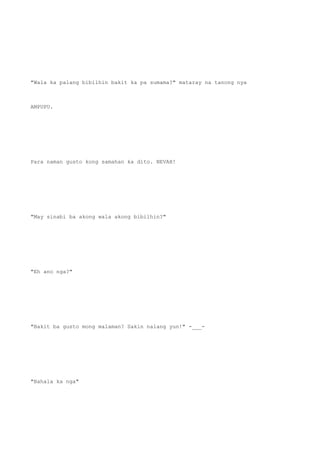 "Wala ka palang bibilhin bakit ka pa sumama?" mataray na tanong nya
AMPUPU.
Para naman gusto kong samahan ka dito. NEVAH!
"May sinabi ba akong wala akong bibilhin?"
"Eh ano nga?"
"Bakit ba gusto mong malaman? Sakin nalang yun!" -___-
"Bahala ka nga"
 
