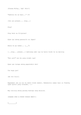 [Please Wifey.. Ugh! Shit!]
"Sabihin mo na kasi..." >3<
[Can you please.... stay...]
Stay?
Stay here sa Pilipinas?
Ayaw nya akong pasunurin sa Japan?
Akala ko pa naman... (_._")
[...stay... please...] mahinang sabi nya na halos hindi ko na marinig
"Ano yon?" ano ba yung sinabi nya?
Ayaw nya talaga akong papuntahin don?
Yun kaya yun?
[Ah fck this!]
Napakamot ako sa ulo ko kahit hindi makati. Nakakainis naman kasi si Timothy
ayaw ayusin yung sinasabi. >.<
May narinig akong parang huminga nang malalim.
[PLEASE STAY A FCKIN VIRGIN OKAY?!]
0_________0
 