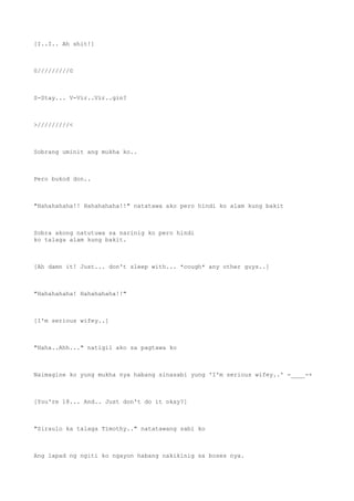 [I..I.. Ah shit!]
0/////////0
S-Stay... V-Vir..Vir..gin?
>/////////<
Sobrang uminit ang mukha ko..
Pero bukod don..
"Hahahahaha!! Hahahahaha!!" natatawa ako pero hindi ko alam kung bakit
Sobra akong natutuwa sa narinig ko pero hindi
ko talaga alam kung bakit.
[Ah damn it! Just... don't sleep with... *cough* any other guys..]
"Hahahahaha! Hahahahaha!!"
[I'm serious wifey..]
"Haha..Ahh..." natigil ako sa pagtawa ko
Naimagine ko yung mukha nya habang sinasabi yung 'I'm serious wifey..' -____-+
[You're 18... And.. Just don't do it okay?]
"Siraulo ka talaga Timothy.." natatawang sabi ko
Ang lapad ng ngiti ko ngayon habang nakikinig sa boses nya.
 
