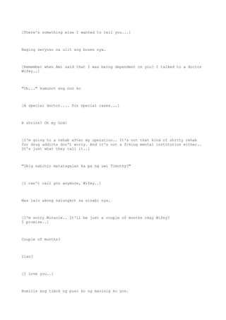 [There's something else I wanted to tell you...]
Naging seryoso na ulit ang boses nya.
[Remember when Ami said that I was being dependent on you? I talked to a doctor
Wifey..]
"Oh..." kumunot ang noo ko
[A special doctor.... for special cases...]
A shrink? Oh my God!
[I'm going to a rehab after my operation.. It's not that kind of shitty rehab
for drug addicts don't worry. And it's not a fcking mental institution either..
It's just what they call it..]
"Ibig sabihin matatagalan ka pa ng uwi Timothy?"
[I can't call you anymore, Wifey..]
Mas lalo akong nalungkot sa sinabi nya.
[I'm sorry Miracle.. It'll be just a couple of months okay Wifey?
I promise..]
Couple of months?
Ilan?
[I love you..]
Bumilis ang tibok ng puso ko ng marinig ko yon.
 