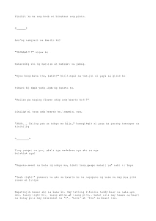 Pinihit ko na ang knob at binuksan ang pinto.
0______0
Ano'ng nangyari sa kwarto ko?
"YAYAAAA!!!" sigaw ko
Nakarinig ako ng mabilis at mabigat na yabag.
"Dyos kong bata ito, bakit?" hinihingal na tumigil si yaya sa gilid ko
Tinuro ko agad yung loob ng kwarto ko.
"Kailan pa naging flower shop ang kwarto ko?!!"
Sinilip ni Yaya ang kwarto ko. Ngumiti sya.
"Ahhh... Galing yan sa nobyo mo hija," humagikgik si yaya na parang teenager na
kinikilig
=________=
Yung panget na yon, akala nya madadaan nya ako sa mga
bulaklak nya?
"Napaka-sweet na bata ng nobyo mo, hindi lang gwapo mabait pa" sabi ni Yaya
"Yeah right!" pumasok na ako sa kwarto ko na napupuno ng vase na may mga pink
roses at tulips
Napatingin naman ako sa kama ko. May tatlong lifesize teddy bear na naka-upo
don. Isang light blu, isang white at isang pink.. Lahat sila may hawak na heart
na kulay pula may nakasulat na 'I', 'Love' at 'You' sa bawat isa.
 