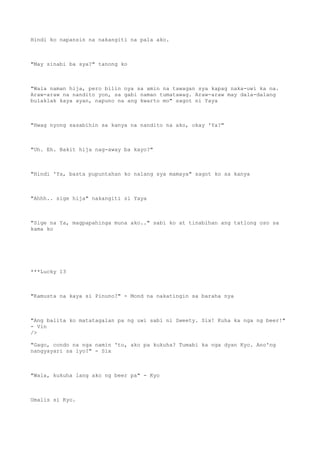 Hindi ko napansin na nakangiti na pala ako.
"May sinabi ba sya?" tanong ko
"Wala naman hija, pero bilin nya sa amin na tawagan sya kapag naka-uwi ka na.
Araw-araw na nandito yon, sa gabi naman tumatawag. Araw-araw may dala-dalang
bulaklak kaya ayan, napuno na ang kwarto mo" sagot ni Yaya
"Hwag nyong sasabihin sa kanya na nandito na ako, okay 'Ya?"
"Uh. Eh. Bakit hija nag-away ba kayo?"
"Hindi 'Ya, basta pupuntahan ko nalang sya mamaya" sagot ko sa kanya
"Ahhh.. sige hija" nakangiti si Yaya
"Sige na Ya, magpapahinga muna ako.." sabi ko at tinabihan ang tatlong oso sa
kama ko
***Lucky 13
"Kamusta na kaya si Pinuno?" - Mond na nakatingin sa baraha nya
"Ang balita ko matatagalan pa ng uwi sabi ni Sweety. Six! Kuha ka nga ng beer!"
- Vin
/>
"Gago, condo na nga namin 'to, ako pa kukuha? Tumabi ka nga dyan Kyo. Ano'ng
nangyayari sa iyo?" - Six
"Wala, kukuha lang ako ng beer pa" - Kyo
Umalis si Kyo.
 