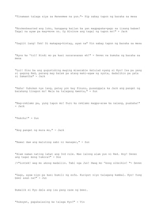 "Tinamaan talaga siya sa Renesmee na yun."- Pip sabay tapon ng baraha sa mesa
"Brokenhearted ang loko, hanggang kailan ba yan magpapaka-gago sa iisang babae?
Tagal na ayaw pa mag-move on. Oy Alvince ang tagal ng tapon mo!" - Jack
"Saglit lang! Tsk! Di makapag-hintay, ayan na" Vin sabay tapon ng baraha sa mesa
"Ayos ka 'tol! Hindi mo pa kasi nararanasan eh!" - Seven na kumuha ng baraha sa
mesa
"Lul! Sino ba ang gugustuhing maging miserable katulad nyang si Kyo? Isa pa yang
si gagong Red, parang may balak pa atang maki-agaw ng syota, dadalihin pa yata
si Samantha" - Jack
"Haha! Subukan nya lang, patay yon kay Pinuno, pusanggala ka Jack ang panget ng
barahang tinapon mo! Wala ka talagang kwenta," - Sun
"Nag-reklamo pa, yung tapon mo! Puro ka reklamo magpa-araw ka nalang, puahaha!"
- Jack
"Pakchu!" - Sun
"Ang panget ng mura mo," - Jack
"Bawal daw ang malutong sabi ni manager," - Sun
"Alam naman nating lahat ang 3rd rule. Mas lalong alam yun ni Red. Hoy! Seven
ang tagal mong tumira?" - Dos
/>"Lintek! wag mo akong madaliin. Tabi nga Jun! Hwag mo 'kong siksikin! "- Seven
"Gago, ayaw niyo pa kasi bumili ng sofa. Kuripot niyo talagang kambal. Kyo! Yung
beer asan na?" - Jun
Bumalik si Kyo dala ang isa pang case ng beer.
"Paksyet, papakalasing ka talaga Kyo?" - Vin
 