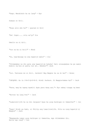 "Gago. Manahimik ka na lang" - Kyo
Dumaan si Aril.
"Kuya alis ako ha?" - paalam ni Aril
"Ge! Ingat.... sila sa'yo" Six
Umalis na si Aril.
"Yun na ba si Aril?" - Mond
"Oo, nag-dalaga na ang kapatid namin" - Six
"Chikababes na din pala ang kapatid mo hahaha! Dati sinasamahan ka pa namin
bumili ng bra at panty nun ah.. Hahaha!"- Jack
"Lul. Tantanan mo si Aril. Jackson! May Maggie ka na di ba?" - Seven
"JACQUES. As in J-A-C-Q-U-E-S. Hindi Jackson. Si Maggie-babes ba?" - Jack
"Pare, wag ka ngang ngumiti dyan para kang aso."- Kyo sabay tungga ng beer
"Bitter ka lang Pre!" - Jack
"Lumalove-life ka na din Jacques? Ayan ba yung kaibigan ni Samantha?" - Jun
"Gago! Hindi pa kami, si Philip ang luma-lovelife. Sila na nung kapatid ni
Maggie" - Jack
"Magaganda naman yung kaibigan ni Samantha, mga chikababes din.
Baliw nga lang" - Dos
 