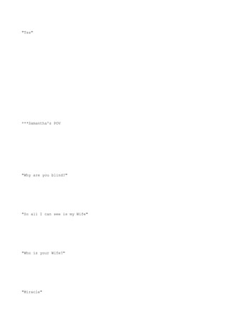 "Tss"
***Samantha's POV
"Why are you blind?"
"So all I can see is my Wife"
"Who is your Wife?"
"Miracle"
 
