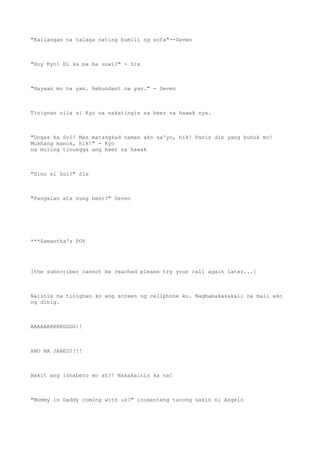 "Kailangan na talaga nating bumili ng sofa"--Seven
"Hoy Kyo! Di ka pa ba uuwi?" - Six
"Hayaan mo na yan. Rebundant na yan." - Seven
Tinignan nila si Kyo na nakatingin sa beer na hawak nya.
"Ungas ka Sol! Mas matangkad naman ako sa'yo, hik! Panis din yang buhok mo!
Mukhang manok, hik!" - Kyo
na muling tinungga ang beer na hawak
"Sino si Sol?" Six
"Pangalan ata nung beer?" Seven
***Samantha's POV
[the subscriber cannot be reached please try your call again later...]
Naiinis na tinignan ko ang screen ng cellphone ko. Nagbabakasakali na mali ako
ng dinig.
AAAAAARRRRGGGG!!
ANO BA JARED?!!!
Bakit ang isnabero mo ah?! Nakakainis ka na!
"Mommy is Daddy coming with us?" inosenteng tanong sakin ni Angelo
 