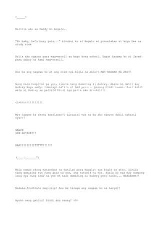 =_____=
Naiinis ako sa Daddy mo Angelo..
"No baby, he's busy yata..." binuhat ko si Angelo at pinuntahan si kuya Lee sa
study room
Aalis ako ngayon para mag-enroll sa bago kong school. Dapat kasama ko si Jared
para sabay na kami mag-enroll.
Ano ba ang nagawa ko at ang cold nya bigla sa akin?! MAY NAGAWA BA AKO?!
Nung nasa hospital pa yon, simula nang dumating si Audrey. Akala ko dahil kay
Audrey kaya medyo lumalayo sa'kin si Red pero... parang hindi naman. Kasi kahit
wala si Audrey sa paligid hindi nya parin ako kinukulit!
<(>0<)>!!!!!!!!!!
May nagawa ba akong kasalanan?! Sinisisi nya na ba ako ngayon dahil nabaril
sya?!!
GALIT
SYA SA'KIN?!!
BAKIIIIIIIIITTTTT??!!!!
(____._______")
Wala naman akong matandaan na dahilan para magalit sya bigla sa akin. Simula
nang gumising sya nung araw na yon, ang tahimik na nya. Akala ko nga may sumpong
lang sya nung araw na yon eh kasi dumating si Audrey pero hindi... WAAAAHHH!!
Nakaka-frustrate mag-isip! Ano ba talaga ang nagawa ko sa kanya?!
Ayoko nang ganito! Hindi ako sanay! >0<
 