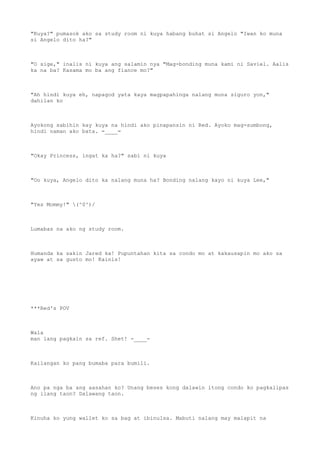 "Kuya?" pumasok ako sa study room ni kuya habang buhat si Angelo "Iwan ko muna
si Angelo dito ha?"
"O sige," inalis ni kuya ang salamin nya "Mag-bonding muna kami ni Saviel. Aalis
ka na ba? Kasama mo ba ang fiance mo?"
"Ah hindi kuya eh, napagod yata kaya magpapahinga nalang muna siguro yon,"
dahilan ko
Ayokong sabihin kay kuya na hindi ako pinapansin ni Red. Ayoko mag-sumbong,
hindi naman ako bata. =____=
"Okay Princess, ingat ka ha?" sabi ni kuya
"Oo kuya, Angelo dito ka nalang muna ha? Bonding nalang kayo ni kuya Lee,"
"Yes Mommy!" (^0^)/
Lumabas na ako ng study room.
Humanda ka sakin Jared ka! Pupuntahan kita sa condo mo at kakausapin mo ako sa
ayaw at sa gusto mo! Kainis!
***Red's POV
Wala
man lang pagkain sa ref. Shet! -____-
Kailangan ko pang bumaba para bumili.
Ano pa nga ba ang aasahan ko? Unang beses kong dalawin itong condo ko pagkalipas
ng ilang taon? Dalawang taon.
Kinuha ko yung wallet ko sa bag at ibinulsa. Mabuti nalang may malapit na
 