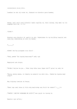 convenience store dito.
Lumabas na ako ng condo ko. Pumasok sa elevator para bumaba.
Hanep, pati pala yung elevator namin nag-iba na. Buti nalang. Ang dami na rin
nagbago dito ah. (.~~)?
*DING!*
Bumukas ang elevator at umalis na ako. Pagkalabas ko ng building nagulat ako
nang may sumalubong sa akin na babae.
0______0
POTEK! Ano'ng ginagawa nito dito?
"Red, pwede 'ba tayong mag-usap?" sabi nya
Napalunok ako bigla.
"A-Ami? Kailan ka pa... Teka lang diba nasa Japan ka?!" gulat na sabi ko
"Nauna akong umuwi, si Sweety na pumalit sa akin don.. Pwede ba tayong mag-
usap?"
May biglang tumulak sa kanya.
"Kami nga sabi muna ni Pula ang mag-uusap ang kulit mo naman!" -___-++
"TAKTE!! ANO'NG GINAGAWA MO DITO?!" mas gulat na tanong ko
Ngumisi sya sa'kin.
 