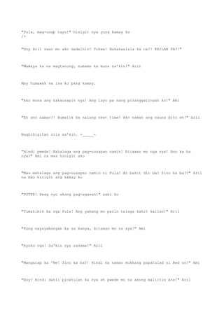 "Pula, mag-usap tayo!" hinigit nya yung kamay ko
/>
"Hoy Aril saan mo ako dadalhin? Tokwa! Nakakaalala ka na?! KAILAN PA?!"
"Mamaya ka na magtanong, sumama ka muna sa'kin!" Aril
May humawak sa isa ko pang kamay.
"Ako muna ang kakausapin nya! Ang layo pa nang pinanggalingan ko!" Ami
"Eh ano naman?! Bumalik ka nalang next time! Ako naman ang nauna dito eh!" Aril
Naghihigitan sila sa'kin. -_____-
"Hindi pwede! Mahalaga ang pag-uusapan namin! Bitawan mo nga sya! Ano ka ba
nya?" Ami na mas hinigit ako
"Mas mahalaga ang pag-uusapan namin ni Pula! At bakit din ba? Sino ka ba?!" Aril
na mas hinigit ang kamay ko
"POTEK! Hwag nyo akong pag-agawan!" sabi ko
"Tumahimik ka nga Pula! Ang yabang mo parin talaga kahit kailan!" Aril
"Kung nayayabangan ka sa kanya, bitawan mo na sya!" Ami
"Ayoko nga! Sa'kin sya sasama!" Aril
"Mangarap ka 'Ne! Sino ka ba?! Hindi ka naman mukhang papatulad ni Red no!" Ami
"Hoy! Hindi dahil pinatulan ka nya eh pwede mo na akong maliitin Ate!" Aril
 