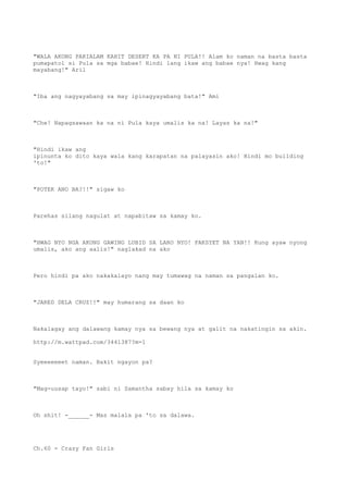 "WALA AKONG PAKIALAM KAHIT DESERT KA PA NI PULA!! Alam ko naman na basta basta
pumapatol si Pula sa mga babae! Hindi lang ikaw ang babae nya! Hwag kang
mayabang!" Aril
"Iba ang nagyayabang sa may ipinagyayabang bata!" Ami
"Che! Napagsawaan ka na ni Pula kaya umalis ka na! Layas ka na!"
"Hindi ikaw ang
ipinunta ko dito kaya wala kang karapatan na palayasin ako! Hindi mo building
'to!"
"POTEK ANO BA?!!" sigaw ko
Parehas silang nagulat at napabitaw sa kamay ko.
"HWAG NYO NGA AKONG GAWING LUBID SA LARO NYO! PAKSYET NA YAN!! Kung ayaw nyong
umalis, ako ang aalis!" naglakad na ako
Pero hindi pa ako nakakalayo nang may tumawag na naman sa pangalan ko.
"JARED DELA CRUZ!!" may humarang sa daan ko
Nakalagay ang dalawang kamay nya sa bewang nya at galit na nakatingin sa akin.
http://m.wattpad.com/3441387?m=1
Syeeeeeeet naman. Bakit ngayon pa?
"Mag-uusap tayo!" sabi ni Samantha sabay hila sa kamay ko
Oh shit! -______- Mas malala pa 'to sa dalawa.
Ch.60 - Crazy Fan Girls
 