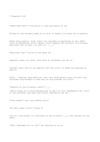 ***Samatha's POV
"JARED DELA CRUZ!!" hinarang ko si Red nang makita ko sya
Nilagay ko ang dalawang kamay ko sa waist ko habang tinitignan sya ng pamatay.
Mukha syang nagulat. Hindi siguro nya inaasahan na pupuntahan ko sya. Hmph!
Hindi ka makakatakas sa'kin ngayon, Jared! Maghalo man ang balat sa tinalupan,
mag-uusap tayo sa ayaw o sa gusto mo. -___-+
"Mag-uusap tayo!" hinila ko ang kamay nya
Nagpahila naman sya sakin, good akala ko tatakbuhan nya ako eh.
"Sandali lang! Saan mo sya dadalhin ha?" may maliit na babae ang humarang sa
daan ko
Ehhhh... Pamilyar yung mukha nya. Pero wala akong panahon para kilalanin sya,
kailangan kong kausapin si Red kung ano ang problema nya sa'kin.
"Dadalhin ko sya sa malayo, bakit?" -___^
/>Wala talaga ako sa mood makipag-usap sa kahit na sino. Nagmamadali ako. Gusto
ko nang puntahan yung bago kong school. Mag-eenroll pa ako.
"Hindi pwede!" sabi nung babaeng maliit
"At bakit naman hindi?" tanong ko
Sino ba 'tong batang 'to? Kailangan ba nya ng barya? =___=? Pero matagal pa ang
pasko.
"Teka, kakausapin ko rin sya!" may humarang na isa pa
 