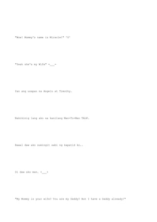 "Wow! Mummy's name is Miracle!" ^0^
"Yeah she's my Wife" =___=
Yan ang usapan na Angelo at Timothy.
Nakikinig lang ako sa kanilang Man-To-Man TALK.
Bawal daw ako sumingit sabi ng kapatid ko..
Di daw ako man. +___+
"My Mommy is your wife? You are my Daddy? But I have a Daddy already!"
 