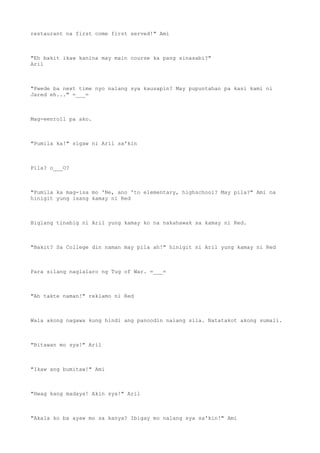 restaurant na first come first served!" Ami
"Eh bakit ikaw kanina may main course ka pang sinasabi?"
Aril
"Pwede ba next time nyo nalang sya kausapin? May pupuntahan pa kasi kami ni
Jared eh..." =___=
Mag-eenroll pa ako.
"Pumila ka!" sigaw ni Aril sa'kin
Pila? o___O?
"Pumila ka mag-isa mo 'Ne, ano 'to elementary, highschool? May pila?" Ami na
hinigit yung isang kamay ni Red
Biglang tinabig ni Aril yung kamay ko na nakahawak sa kamay ni Red.
"Bakit? Sa College din naman may pila ah!" hinigit ni Aril yung kamay ni Red
Para silang naglalaro ng Tug of War. =___=
"Ah takte naman!" reklamo ni Red
Wala akong nagawa kung hindi ang panoodin nalang sila. Natatakot akong sumali.
"Bitawan mo sya!" Aril
"Ikaw ang bumitaw!" Ami
"Hwag kang madaya! Akin sya!" Aril
"Akala ko ba ayaw mo sa kanya? Ibigay mo nalang sya sa'kin!" Ami
 