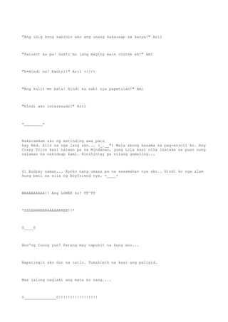 "Ang ibig kong sabihin ako ang unang kakausap sa kanya!" Aril
"Palusot ka pa! Gusto mo lang maging main course eh!" Ami
"H-Hindi no! Kadiri!" Aril >///<
"Ang kulit mo bata! Hindi ka sabi nya papatulan!" Ami
"Hindi ako interesado!" Aril
=________=
Nakaramdam ako ng matinding awa para
kay Red. Alis na nga lang ako... (_.__") Wala akong kasama sa pag-enroll ko. Ang
Crazy Trios kasi naiwan pa sa Mindanao, yung Lola kasi nila inatake sa puso nung
nalaman na nakidnap kami. Hinihintay pa nilang gumaling...
Si Audrey naman... Ayoko nang umasa pa na sasamahan nya ako.. Hindi ko nga alam
kung bati na sila ng boyfriend nya. =____=
WAAAAAAAAA!! Ang LONER ko! TT^TT
*SSSHHHRRRRAAAAAKKKK!!*
0____0
Ano'ng tunog yun? Parang may napunit na kung ano...
Napatingin ako dun sa tatlo. Tumahimik na kasi ang paligid.
Mas lalong naglaki ang mata ko nang....
0______________0!!!!!!!!!!!!!!!!!
 