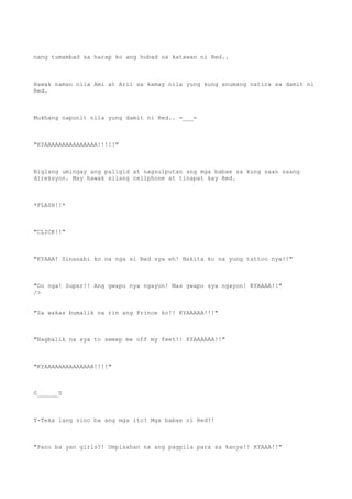nang tumambad sa harap ko ang hubad na katawan ni Red..
Hawak naman nila Ami at Aril sa kamay nila yung kung anumang natira sa damit ni
Red.
Mukhang napunit nila yung damit ni Red.. =___=
"KYAAAAAAAAAAAAAAA!!!!!"
Biglang umingay ang paligid at nagsulputan ang mga babae sa kung saan saang
direksyon. May hawak silang cellphone at tinapat kay Red.
*FLASH!!*
"CLICK!!"
"KYAAA! Sinasabi ko na nga si Red sya eh! Nakita ko na yung tattoo nya!!"
"Oo nga! Super!! Ang gwapo nya ngayon! Mas gwapo sya ngayon! KYAAAA!!"
/>
"Sa wakas bumalik na rin ang Prince ko!! KYAAAAA!!!"
"Nagbalik na sya to sweep me off my feet!! KYAAAAAA!!"
"KYAAAAAAAAAAAAAA!!!!"
0______0
T-Teka lang sino ba ang mga ito? Mga babae ni Red?!
"Pano ba yan girls?! Umpisahan na ang pagpila para sa kanya!! KYAAA!!"
 