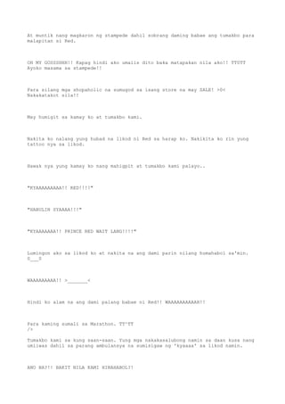 At muntik nang magkaron ng stampede dahil sobrang daming babae ang tumakbo para
malapitan si Red.
OH MY GOSSSHHH!! Kapag hindi ako umalis dito baka matapakan nila ako!! TT0TT
Ayoko masama sa stampede!!
Para silang mga shopaholic na sumugod sa isang store na may SALE! >0<
Nakakatakot sila!!
May humigit sa kamay ko at tumakbo kami.
Nakita ko nalang yung hubad na likod ni Red sa harap ko. Nakikita ko rin yung
tattoo nya sa likod.
Hawak nya yung kamay ko nang mahigpit at tumakbo kami palayo..
"KYAAAAAAAAA!! RED!!!!"
"HABULIN SYAAAA!!!"
"KYAAAAAAA!! PRINCE RED WAIT LANG!!!!"
Lumingon ako sa likod ko at nakita na ang dami parin nilang humahabol sa'min.
0___0
WAAAAAAAAA!! >_______<
Hindi ko alam na ang dami palang babae ni Red!! WAAAAAAAAAAH!!
Para kaming sumali sa Marathon. TT^TT
/>
Tumakbo kami sa kung saan-saan. Yung mga nakakasalubong namin sa daan kusa nang
umiiwas dahil sa parang ambulansya na sumisigaw ng 'kyaaaa' sa likod namin.
ANO BA?!! BAKIT NILA KAMI HINAHABOL?!
 