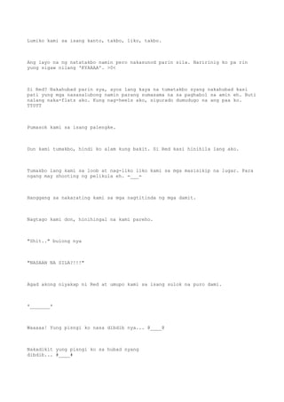 Lumiko kami sa isang kanto, takbo, liko, takbo.
Ang layo na ng natatakbo namin pero nakasunod parin sila. Naririnig ko pa rin
yung sigaw nilang 'KYAAAA'. >0<
Si Red? Nakahubad parin sya, ayos lang kaya na tumatakbo syang nakahubad kasi
pati yung mga nasasalubong namin parang sumasama na sa paghabol sa amin eh. Buti
nalang naka-flats ako. Kung nag-heels ako, sigurado dumudugo na ang paa ko.
TT0TT
Pumasok kami sa isang palengke.
Dun kami tumakbo, hindi ko alam kung bakit. Si Red kasi hinihila lang ako.
Tumakbo lang kami sa loob at nag-liko liko kami sa mga masisikip na lugar. Para
ngang may shooting ng pelikula eh. =___=
Hanggang sa nakarating kami sa mga nagtitinda ng mga damit.
Nagtago kami don, hinihingal na kami pareho.
"Shit.." bulong nya
"NASAAN NA SILA?!!!"
Agad akong niyakap ni Red at umupo kami sa isang sulok na puro dami.
*_______*
Waaaaa! Yung pisngi ko nasa dibdib nya... @____@
Nakadikit yung pisngi ko sa hubad nyang
dibdib... #____#
 