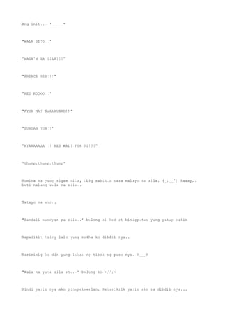 Ang init... *_____*
"WALA DITO!!"
"NASA'N NA SILA?!!"
"PRINCE RED!!!"
"RED KOOOO!!"
"AYUN MAY NAKAHUBAD!!"
"SUNDAN YON!!"
"KYAAAAAAA!!! RED WAIT FOR US!!!"
*thump.thump.thump*
Humina na yung sigaw nila, ibig sabihin nasa malayo na sila. (_.__") Haaay..
buti nalang wala na sila..
Tatayo na ako..
"Sandali nandyan pa sila.." bulong ni Red at hinigpitan yung yakap sakin
Napadikit tuloy lalo yung mukha ko dibdib nya..
Naririnig ko din yung lakas ng tibok ng puso nya. @___@
"Wala na yata sila eh..." bulong ko >///<
Hindi parin nya ako pinapakawalan. Nakasiksik parin ako sa dibdib nya...
 