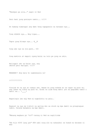 "Nandyan pa sila.." sagot ni Red
Pero kasi yung posisyon namin... >///<
At habang tumatagal ang dami kong napapansin sa katawan nya...
Yung dibdib nya... Ang tigas...
Tapos yung biceps nya... #__#
Yung abs nya na six pack.. >0<
Yung makinis at maputi nyang balat na talo pa yung sa akin.
Naiinggit ako sa balat nya, ang
smooth pero matigas. >///<
WAAAAAA!! Ang mata ko nagkakasala na!
>///////////<
Tinulak ko na sya at tumayo ako. Hawak ko yung dibdib ko sa tapat ng puso ko,
ang lakas ng tibok ng puso ko. Hindi ko alam kung dahil yon sa pagtakbo namin o
dahil sa... *____*
Napatingin ako kay Red na nagbibihis na pala..
Nagsuot na sya ng t-shirt na galing don sa stock ng mga damit na pinagtaguan
namin. Parang bangketa ng mga damit.
"Manang magkano po 'to?" tanong ni Red sa nagtitinda
"Ah hijo P250 lang yan" @0@ sabi nung ale na nakasaksi sa hubad na katawan ni
Red
 
