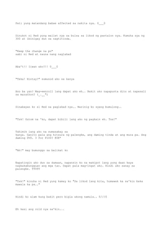 Pati yung matandang babae affected sa nakita nya. 0___0
Dinukot ni Red yung wallet nya sa bulsa sa likod ng pantalon nya. Kumuha sya ng
300 at ibinigay dun sa nagtitinda.
"Keep the change na po"
sabi ni Red at nauna nang naglakad
Aba't!! Iiwan ako?!! 0___0
"Teka! Hintay!" sumunod ako sa kanya
Ano ba yan? Mag-eenroll lang dapat ako eh.. Bakit ako napapunta dito at napasali
sa marathon? (_.__")
Sinabayan ko si Red sa paglakad nya.. Narinig ko syang bumulong..
"Tsk! Gutom na 'ko, dapat bibili lang ako ng pagkain eh. Tss!"
Tahimik lang ako na sumasabay sa
kanya. Ganito pala ang hitsura ng palengke, ang daming tinda at ang mura pa. Ang
daming DVD. 3 for P100? @0@*
"Ah!" may bumunggo sa balikat ko
Napatingin ako dun sa dumaan, napansin ko na makipot lang yung daan kaya
nagkakabungguan ang mga tao. Dapat pala mag-ingat ako. Hindi ako sanay sa
palengke. TT0TT
"Tsk!" kinuha ni Red yung kamay ko "Sa likod lang kita, humawak ka sa'kin baka
mawala ka pa.."
Hindi ko alam kung bakit pero bigla akong namula.. 0///0
Eh kasi ang cold nya sa'kin...
 