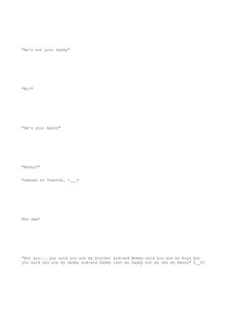 "He's not your Daddy"
"No?"
"He's your Nanny"
"Nanny?"
Tumango si Timothy. =___=
Ano daw?
"But you... you said you are my brother and-and Mommy said you are my Kuya but
you said you are my Daddy and-and Daddy isnt my Daddy but my uhh my Nanny" 0__0?
 