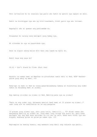 Pero na-realize ko na inaalala nya parin ako kahit na ganito sya ngayon sa akin.
Kahit na binibigyan nya ako ng cold treatment, hindi parin nya ako iniiwan.
Napangiti ako at gumaan ang pakiramdam ko.
Hinawakan ko nalang nang mahigpit yung kamay nya.
At sinundan ko sya sa pupuntahan nya.
Para na siguro akong baliw dito kasi ang lapad ng ngiti ko.
Bakit kaya ang saya ko?
Ch.61 - Don't Stand So Close (Part One)
Nandito na naman kami sa Mamihan na pinuntahan namin dati ni Red. @0@* Nakaka-
gutom yung amoy ng mami. >0<
Naka-upo na kami ni Red sa isang pang-dalawahang lamesa at hinihintay ang order
namin na dalawang mami at siomai.
Ang daming in-order na siomai ni Red. Mahilig pala sya sa siomai?
"Heto na ang order nyo, dalawang special beef mami at 15 pieces ng siomai.."
sabi nung ale na nakalimutan ko na ang pangalan
12 pieces yung siomai nya, akin yung tatlo. Damiiiiii... *0* Hindi naman ako
masyadong mahilig sa siomai eh. Yung mami lang talaga ang gusto ko, pero baka
mainggit ako kay Red kaya um-order na rin ako ng akin. Baka kasi hindi nya ako
bigyan, mukhang gutom na gutom pa naman sya. >3<
Nag-umpisa na kaming kumain, ang awkward lang dahil ang tahimik nya parin..
 