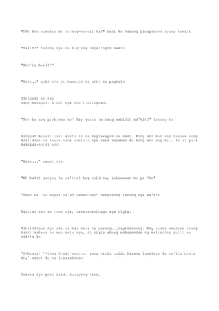 "Uhh Red samahan mo ko mag-enroll ha?" sabi ko habang pinapanood syang kumain
"Bakit?" tanong nya na biglang napatingin sakin
"Ano'ng bakit?"
"Wala.." sabi nya at bumalik na ulit sa pagkain
Tinignan ko sya
nang matagal. Hindi nya ako tinitignan.
"Ano ba ang problema mo? May gusto ka bang sabihin sa'kin?" tanong ko
Hanggat maaari kasi gusto ko na magka-ayos na kami. Kung ano man ang nagawa kong
kasalanan sa kanya sana sabihin nya para malaman ko kung ano ang mali ko at para
makapag-sorry ako.
"Wala..." sagot nya
"Eh bakit ganyan ka sa'kin? Ang cold mo, iniiwasan mo pa 'ko"
"Pano ba 'ko dapat sa'yo Samantha?" seryosong tanong nya sa'kin
Nagulat ako sa tono nya, nakakapanibago sya bigla.
Tinititigan nya ako sa mga mata na parang...nagtatanong. May isang emosyon akong
hindi mabasa sa mga mata nya. At bigla akong nakaramdam ng matinding guilt sa
nakita ko.
"B-Basta! Y-Yung hindi ganito, yung hindi cold. Parang lumalayo ka sa'kin bigla
eh," sagot ko na kinakabahan
Tumawa sya pero hindi masayang tawa.
 