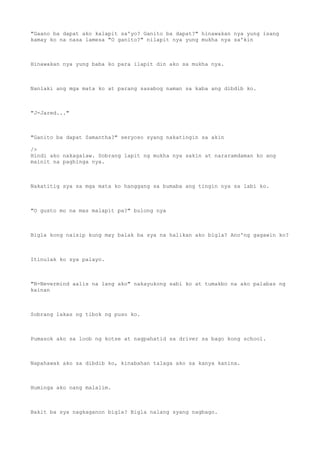 "Gaano ba dapat ako kalapit sa'yo? Ganito ba dapat?" hinawakan nya yung isang
kamay ko na nasa lamesa "O ganito?" nilapit nya yung mukha nya sa'kin
Hinawakan nya yung baba ko para ilapit din ako sa mukha nya.
Nanlaki ang mga mata ko at parang sasabog naman sa kaba ang dibdib ko.
"J-Jared..."
"Ganito ba dapat Samantha?" seryoso syang nakatingin sa akin
/>
Hindi ako nakagalaw. Sobrang lapit ng mukha nya sakin at nararamdaman ko ang
mainit na paghinga nya.
Nakatitig sya sa mga mata ko hanggang sa bumaba ang tingin nya sa labi ko.
"O gusto mo na mas malapit pa?" bulong nya
Bigla kong naisip kung may balak ba sya na halikan ako bigla? Ano'ng gagawin ko?
Itinulak ko sya palayo.
"N-Nevermind aalis na lang ako" nakayukong sabi ko at tumakbo na ako palabas ng
kainan
Sobrang lakas ng tibok ng puso ko.
Pumasok ako sa loob ng kotse at nagpahatid sa driver sa bago kong school.
Napahawak ako sa dibdib ko, kinabahan talaga ako sa kanya kanina.
Huminga ako nang malalim.
Bakit ba sya nagkaganon bigla? Bigla nalang syang nagbago.
 