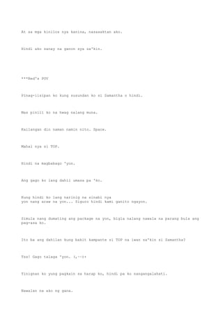 At sa mga kinilos nya kanina, nasasaktan ako.
Hindi ako sanay na ganon sya sa'kin.
***Red's POV
Pinag-iisipan ko kung susundan ko si Samantha o hindi.
Mas pinili ko na hwag nalang muna.
Kailangan din naman namin nito. Space.
Mahal nya si TOP.
Hindi na magbabago 'yon.
Ang gago ko lang dahil umasa pa 'ko.
Kung hindi ko lang narinig na sinabi nya
yon nang araw na yon... Siguro hindi kami ganito ngayon.
Simula nang dumating ang package na yon, bigla nalang nawala na parang bula ang
pag-asa ko.
Ito ba ang dahilan kung bakit kampante si TOP na iwan sa'kin si Samantha?
Tss! Gago talaga 'yon. (,~~)+
Tinignan ko yung pagkain sa harap ko, hindi pa ko nangangalahati.
Nawalan na ako ng gana.
 