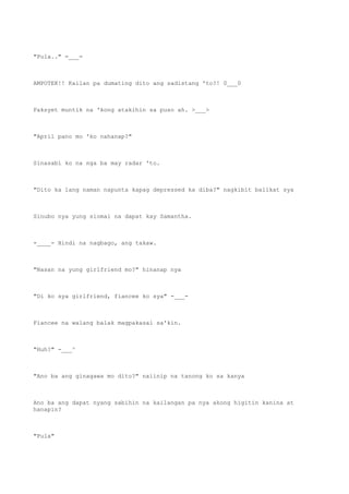 "Pula.." =___=
AMPOTEK!! Kailan pa dumating dito ang sadistang 'to?! 0___0
Paksyet muntik na 'kong atakihin sa puso ah. >___>
"April pano mo 'ko nahanap?"
Sinasabi ko na nga ba may radar 'to.
"Dito ka lang naman napunta kapag depressed ka diba?" nagkibit balikat sya
Sinubo nya yung siomai na dapat kay Samantha.
-____- Hindi na nagbago, ang takaw.
"Nasan na yung girlfriend mo?" hinanap nya
"Di ko sya girlfriend, fiancee ko sya" -___-
Fiancee na walang balak magpakasal sa'kin.
"Huh?" -___^
"Ano ba ang ginagawa mo dito?" naiinip na tanong ko sa kanya
Ano ba ang dapat nyang sabihin na kailangan pa nya akong higitin kanina at
hanapin?
"Pula"
 