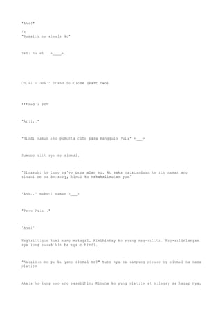 "Ano?"
/>
"Bumalik na alaala ko"
Sabi na eh.. -____-
Ch.61 - Don't Stand So Close (Part Two)
***Red's POV
"Aril.."
"Hindi naman ako pumunta dito para manggulo Pula" =___=
Sumubo ulit sya ng siomai.
"Sinasabi ko lang sa'yo para alam mo. At saka natatandaan ko rin naman ang
sinabi mo sa boracay, hindi ko nakakalimutan yun"
"Ahh.." mabuti naman >___>
"Pero Pula.."
"Ano?"
Nagkatitigan kami nang matagal. Hinihintay ko syang mag-salita. Nag-aalinlangan
sya kung sasabihin ba nya o hindi.
"Kakainin mo pa ba yang siomai mo?" turo nya sa sampung piraso ng siomai na nasa
platito
Akala ko kung ano ang sasabihin. Kinuha ko yung platito at nilagay sa harap nya.
 